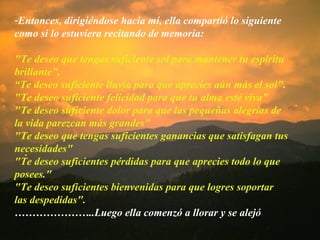 . Entonces, dirigiéndose hacia mí, ella compartió lo siguiente como si lo estuviera recitando de memoria: "Te deseo que tengas suficiente sol para mantener tu espíritu brillante”,  “ Te deseo suficiente lluvia para que aprecies aún más el sol". "Te deseo suficiente felicidad para que tu alma esté viva" "Te deseo suficiente dolor para que las pequeñas alegrías de la vida parezcan más grandes" "Te deseo que tengas suficientes ganancias que satisfagan tus necesidades" "Te deseo suficientes pérdidas para que aprecies todo lo que posees." "Te deseo suficientes bienvenidas para que logres soportar las despedidas". ………………… ..Luego ella comenzó a llorar y se alejó 