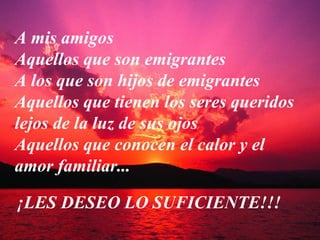 A mis amigos
Aquellos que son emigrantes
A los que son hijos de emigrantes
Aquellos que tienen los seres queridos
lejos de la luz de sus ojos
Aquellos que conocen el calor y el
amor familiar...

¡LES DESEO LO SUFICIENTE!!!
 
