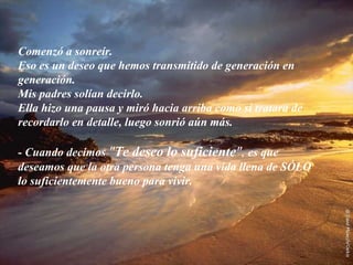 Comenzó a sonreír.
Eso es un deseo que hemos transmitido de generación en
generación.
Mis padres solían decirlo.
Ella hizo una pausa y miró hacia arriba como si tratara de
recordarlo en detalle, luego sonrió aún más.

- Cuando decimos "Te deseo lo suficiente", es que
deseamos que la otra persona tenga una vida llena de SÓLO
lo suficientemente bueno para vivir.
 