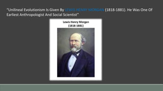 “Unilineal Evolutionism Is Given By LEWIS HENRY MORGAN (1818-1881). He Was One Of
Earliest Anthropologist And Social Scientist”
 
