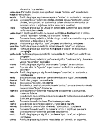 abstractos. homonimia
-ope/-opía Partículas griegas que significan miope "mirada, ver"; en adjetivos
miopía y sustantivos.
-opsia Partícula griega, equivale autopsia a "visión"; en sustantivos. sinopsis
-or/-ora En sustantivos y adjetivos; doctor, doctora señala "profesión", pintor,
pintora, "ocupación"; en sustantivos dulzor abstractos derivados de
temblor verbos o adjetivos, indica escozor la cualidad.
-osis Partícula griega que se utiliza en parasitosis sustantivos para indicar
enferme- tuberculosis
-oso/-osa En adjetivos derivados de sustan- andrajoso. Sustan tivos o verbos,
señala "abundan- roñosa, cia"o acción". furioso
-ote En sustantivos y adjetivos; islote otorga un valor aumentativo o grandote
diminutivo y despectivo a la vez.
-paro/a Voz latina que significa "parir"; ovíparo en adjetivos. multípara
-pirético Partícula griega equivalente antipirético de "febril"; en adjetivos.
-plejía Partícula griega que equivale hemiplejia a "golpe"; en sustantivos.
paraplejia
-poli/-polis Partícula griega equivalente metrópolis de "ciudad"; en sustantivos.
acrópolis
-sco En sustantivos y adjetivos; peñasco significa "pertenencia" y , brusco a
veces, "desprecio". pardusco
-soma Partícula griega; significa cromosoma "cuerpo"; en sustantivos.
-sor Expresa idea de "agente"; supervisor en sustantivos y adjetivos.
ascensor
-terapia Partícula griega que signfica crioterapia "curación"; en sustantivos.
helioterapia
-terio Sustantivos que expresan cementerio idea de "lugar". monasterio
-tomía/ Partículas griegas que anatomía
-tomo equivalen a "porción". lobotomía
-torio En adjetivos que indican ambulatorio "aptitud" y sustantivos dormitorio
que expresan "lugar". locutorio
-ucho/a En sustantivos y adjetivos medicucho despectivos y atenuativos.
casucha feúcha
-udo En adjetivos que expresan idea melenudo de "posesión en abundancia".
Barbudo, puntiagudo
-uelo En sustantivos diminutivos. Riachuelo reyezuelo
-ueño En adjetivos que indican"agente". Halagüeño risueño
-ulento En adjetivos que señalan virulento "abundancia". purulento
-ura En sustantivos derivados de dulzura verbos o adjetivos. premura
-uzo En sustantivos y adjetivos gentuza despectivos.
-voro Partícula griega que significa carnívoro "que come"; en adjetivos.
herbívoro
-zoico Partícula griega equivalente mesozoico de "animal"; en adjetivos.
 