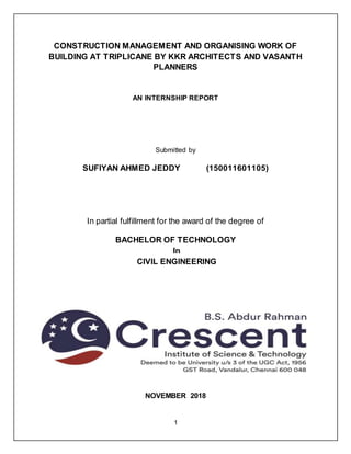 1
CONSTRUCTION MANAGEMENT AND ORGANISING WORK OF
BUILDING AT TRIPLICANE BY KKR ARCHITECTS AND VASANTH
PLANNERS
AN INTERNSHIP REPORT
Submitted by
SUFIYAN AHMED JEDDY (150011601105)
In partial fulfillment for the award of the degree of
BACHELOR OF TECHNOLOGY
In
CIVIL ENGINEERING
NOVEMBER 2018
 