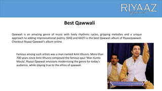 Best Qawwali
Qawwali is an amazing genre of music with lively rhythmic cycles, gripping melodies and a unique
approach to adding improvisational poetry. ISHQ and KASTI is the best Qawwali album of Riyaazqawwali.
Checkout Riyaaz Qawwali’s album online.
Famous among such artists was a man named Amir Khusro. More than
700 years since Amir Khusro composed the famous qaul ‘Man Kunto
Maula’, Riyaaz Qawwali envisions modernizing the genre for today's
audience, while staying true to the ethos of qawwali.
 