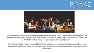 With a harmonious blend of South Asian and the Western influences, Sonny K. Mehta leads the ensemble as the
artistic director for Riyaaz Qawwali. With over 24 years of classical music training, he has spent half of that time
devoted to understanding and growing an awareness of qawwali.
With fluency in Urdu, Punjabi, Hindi and English, he is well suited to be a cultural ambassador and take a very
secluded/folk art form (as well as the associated poetry) to the Western audiences and the newer South Asian
generations.
 