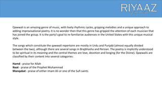 Qawwali is an amazing genre of music, with lively rhythmic cycles, gripping melodies and a unique approach to
adding improvisational poetry. It is no wonder then that this genre has gripped the attention of each musician that
has joined the group. It is the party’s goal to re-familiarize audiences in the United States with this unique musical
style.
The songs which constitute the qawwali repertoire are mostly in Urdu and Punjabi (almost equally divided
between the two), although there are several songs in Brajbhasha and Persian. The poetry is implicitly understood
to be spiritual in its meaning and the central themes are love, devotion and longing (for the Divine). Qawwalis are
classified by their content into several categories:
Hamd - praise for Allah
Naat - praise of the Prophet Muhammad
Manqabat - praise of either Imam Ali or one of the Sufi saints
 
