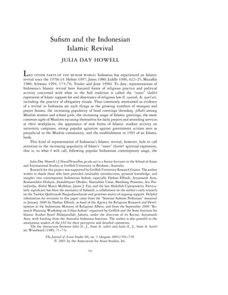 Suﬁsm and the Indonesian
                       Islamic Revival
                           JULIA DAY HOWELL

L  IKE OTHER PARTS OF THE MUSLIM WORLD, Indonesia has experienced an Islamic
revival since the 1970s (cf. Hefner 1997; Jones 1980; Liddle 1996, 622–25; Muzaffar
1986; Schwarz 1994, 173–76; Tessler and Jesse 1996). To date, representations of
Indonesia’s Islamic revival have featured forms of religious practice and political
activity concerned with what in the Suﬁ tradition is called the ‘‘outer’’ (lahir)
expression of Islam: support for and observance of religious law (I. syariah, A. syari’at),
including the practice of obligatory rituals. Thus commonly mentioned as evidence
of a revival in Indonesia are such things as the growing numbers of mosques and
prayer houses, the increasing popularity of head coverings (kerudung, jilbab) among
Muslim women and school girls, the increasing usage of Islamic greetings, the more
common sight of Muslims excusing themselves for daily prayers and attending services
at their workplaces, the appearance of new forms of Islamic student activity on
university campuses, strong popular agitation against government actions seen as
prejudicial to the Muslim community, and the establishment in 1991 of an Islamic
bank.
     This kind of representation of Indonesia’s Islamic revival, however, fails to call
attention to the increasing popularity of Islam’s ‘‘inner’’ (batin)1 spiritual expression,
that is, to what I will call, following popular Indonesian contemporary usage, the

     Julia Day Howell ( J.Howell@mailbox.gu.edu.au) is a Senior Lecturer in the School of Asian
and International Studies at Grifﬁth University in Brisbane, Australia.
     Research for this project was supported by Grifﬁth University Research Grants. The author
wishes to thank those who have provided invaluable introductions, personal knowledge, and
insights into contemporary Indonesian Suﬁsm, especially Djohan Effendi, Azyumardi Azra,
Komaruddin Hidayat, Zamakhsyari Dhoﬁer, Nasruddin Umar, Bambang Pranowo, Ace Par-
tadiredja, Abdul Munir Mulkhan, James J. Fox, and the late Abdullah Ciptoprawiro. Particu-
larly signiﬁcant has been the assistance of Subandi, a collaborator on the author’s early research
on the Tarekat Qodiriyyah Naqsyabandiyyah and generous source of ongoing support. Helpful
information for revisions to this paper came from the “Seminar Suﬁsme Perkotaan” mounted
in January 2000 by Djohan Effendi, as head of the Agency for Religious Research and Devel-
opment at the Indonesian Ministry of Religious Affairs, and from the September 2000 “Re-
search Planning Workshop on Urban Suﬁsm” organized by Grifﬁth and the State Institute for
Islamic Studies Syarif Hidayatullah, Jakarta, under the direction of its Rector, Azyumardi
Azra, with funding from the Australia Indonesia Institute. The author is also grateful to the
anonymous readers of the JAS for their perceptive and detailed comments.
     1
       On the distinction between lahir (I., J., from A. zahir) and batin (I., J., from A. batin)
see Woodward (1989, 71–73).
                The Journal of Asian Studies 60, no. 3 (August 2001):701–729.
                         2001 by the Association for Asian Studies, Inc.

                                               701
 