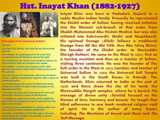Hzt. Inayat Khan (1882-1927)
Ināyat Khān was born in Vadodarā, Gujarāt to a
noble Muslim Indian family. Primarily he represented
the Chishti order of Sufism, having received initiation
into the Nizāmiā sub-branch of that order from
Shaikh Muhammed Abu Hāshim Madāni, but was also
initiated into Suhrāwardiā, Qādiri and Naqshbandi.
His spiritual lineage (Silsilā) follows a traditional
lineage from Ali ibn Abi Tālib, thru Abu Ishāq Shāmi,
the founder of the Chishti order, to Nasiruddin
Chirāgh Dehlavi. He came to the West in 1910, first as
a touring musician and then as a teacher of Sufism,
visiting three continents. He was the founder of The
Sufi order in the West in 1914 (London) and teacher of
Universal Sufism. In 1969 the Universal Sufi Temple
was built in the South Dunes in Katwijk, The
Netherlands. Khān returned to India at the end of
1926 and there chose the site of his tomb, the
Nizāmuddin Dargāh complex, where he is buried. His
message of divine unity (Tawhid) focused on the
themes of love, harmony and beauty. He taught that
blind adherence to any book rendered religion void
of spirit. He is the author of many books
including, The Mysticism of Sound and Music and The
Sufi Message.
Principles of his Universal Sufism:
There is-
•one God; the Eternal, the Only Being; None exists
save He.
•one master; the guiding spirit of all souls that
constantly leads all followers toward the light.
•one holy book; the sacred manuscript of nature, the
only Scripture that can enlighten the reader.
•one religion; unswerving progress in the right
direction toward the Ideal, which fulfills every soul's
life purpose.
•one law; the law of reciprocity, which can be obser-
ved by a selfless conscience, together with a sense of
awakened justice.
•one brotherhood; the human brotherhood which
unites the children of earth indiscriminately in the
fatherhood of God.
•one moral; the love which springs forth from self-
denial and blooms in deeds of beneficence.
•one object of praise; the beauty which uplifts the
heart of its worshipper through all aspects from the
seen to the unseen.
•one truth; true knowledge of our being, within and
without, which is the essence of Wisdom
•one path; annihilation of the false ego in the real,
which raises the mortal to immortality, in which
resides all perfection.
 