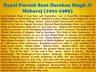 Sant Darshan Singh Ji was born 14th September, 1921 in Kountrilla, Rawalpindi to
Kirpal Singh Ji and Krishna-wanti Ji. Initiated by Huzur Baba Sawan Singh Ji in 1926.
Graduated from Govt. College, Lahore. Joined Indian Government service in 1942, to
retire 37 yrs. later as Deputy Secretary. Married Mata Harbahajan Kaur; sons Rajinder
Singh and Manmohan Singh born in 1946 and 1960. Helped Sant Kirpal Singh Ji in his
mission as member of the Managing Committee. Served in Executive Committee of the
‘World Fellowship of Religions’ and as Secretary, ‘First Unity of Man Conference’. He
began his spiritual ministry in 1974 on Sant Kirpal Singh Ji’s demise and established
‘Sawan Kirpal Ruhani Mission’ in 1976. ‘Kirpal Ashram’ was founded by him in 1977.
Was elected President, ‘6th Conference of World Religions’ and presided over sessions
of ’15th Human Unity Conference’. Broadcast poetry on radio in 1938, published Sufi
Urdu mystic poetry, ‘Talash-e-Noor’, ‘Manzil-e-Noor’, ‘Mataa-e-Noor’ and ‘Jadaa-e-
Noor’, for which he was proclaimed the greatest Mystic poet of our times; English
poetry, ‘Cry of the Soul’, ‘A Tear and A Star’; prose, ‘Secret of Secrets’, ‘Spiritual
Awakening’, ‘The Challenge of Inner Space’, ‘Soulergy’, ‘Ambassadors of Peace’ etc.
Received literary awards of Urdu Academies of Delhi, U.P. and Punjab states. He
undertook World Tours in 1978, 1983, 1986 and 1988 and prayed at the UN for World
Peace. Received Medals of UNO and of Congress of Colombia, Tributes of US House of
Representatives and Michigan Legislature, Honours/Keys to Cities of Detroit, St.
Petersberg and Cali. Served the victims of earthquake, volcanic eruption and famine.
Left for his Eternal Abode on 30th May, 1989.
Dayal Purush Sant Darshan Singh Ji
Maharaj (1921-1989)
 