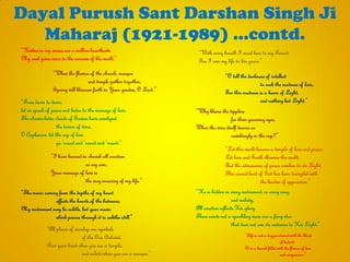 Dayal Purush Sant Darshan Singh Ji
Maharaj (1921-1989) …contd.
“From dawn to dawn,
let us speak of peace and listen to the message of love,
The shower-laden clouds of Sawan have enveloped
the tavern of time,
O Cupbearer, let the cup of love
go „round and „round and „round.”
“I have learned to cherish all creation
as my own,
Your message of love is
the very meaning of my life.”
“The music coming from the depths of my heart
affects the hearts of the listeners;
My instrument may be subtle, but your music
which passes through it is subtler still.”
“All places of worship are symbols
of the One Beloved.
Bow your head when you see a temple,
and salute when you see a mosque.”
“When the flowers of the church, mosque
and temple gather together,
Spring will blossom forth in Your garden, O Lord.”
“Hidden in my verses are a million heartbeats,
My soul gives voice to the sorrows of the world.”
“O tell the darkness of intellect
to seek the madness of love,
For this madness is a beam of Light,
and nothing but Light.”
“Why blame the tipplers
for their yearning eyes,
When the wine itself dances so
ravishingly in the cup?”
“Let this world become a temple of love and peace,
Let love and Truth illumine the world,
And the adversaries of peace awaken to its Light.
This sacred land of God has been trampled with
the burden of oppression.”
“He is hidden in every instrument, in every song
and melody.
All creation reflects His glory.
There exists not a sparkling wave nor a fiery star
that does not owe its radiance to His Light.”
“With every breath I must bow to my Friend,
For I owe my life to his grace.”
“Life is not a dagger stained with the blood
of hatred;
It is a branch filled with the flowers of love
and compassion.”
 
