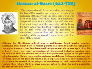 Hassan al-Basri (642-728)
al-Hasan ibn Abi-l-Hasan al-Bāsri was a well-known Sunni Muslim preacher,
theologian and scholar, born to Persian parents in Medinā. In youth, he took part in
campaigns in eastern Iran, but denounced arrogance and sin to take up a pious life
in Basrā. Hasan met many companions of Muhammad including warriors from
the Battle of Badr. He became one of the most prominent figures of his generation,
being famous for his piety and condemnation of worldliness. He became an exemplar
for other saints in the area and made a deep impression upon his contemporaries. In
his sermons, he warned of the dangers of committing sin, and commanded them to
regulate their whole life in a pious manner. When he died, the entire population
of Basrā attended his funeral.
“The people who will have the easiest reckoning on
the Day of Resurrection are those who have done the
reckoning of themselves in the life of this world, who
have considered well their deeds and intentions,
completed what is for Allah's sake and abstained
from what is not. And the reckoning will be heavy
for those who jeopardize their religious duties in the
life of this world and make no reckoning of
themselves, because they will discover that the
Almighty Allah has recorded even the weight of an
atom of their deeds.”
 
