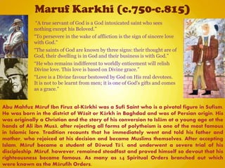 Maruf Karkhi (c.750-c.815)
Abu Mahfuz Māruf Ibn Firuz al-Kārkhi was a Sufi Saint who is a pivotal figure in Sufism.
He was born in the district of Wāsit or Kārkh in Baghdad and was of Persian origin. His
was originally a Christian and the story of his conversion to Islām at a young age at the
hands of Ali ibn Musā, after rejecting all forms of polytheism is one of the most famous
in Islamic lore. Tradition recounts that he immediately went and told his father and
mother, who rejoiced at his decision and became Muslims themselves. After accepting
Islam, Māruf became a student of Dāwud Tā'i, and underwent a severe trial of his
discipleship. Māruf, however, remained steadfast and proved himself so devout that his
righteousness became famous. As many as 14 Spiritual Orders branched out which
were known as the Mārufih Orders.
“A true servant of God is a God intoxicated saint who sees
nothing except his Beloved.”
“To persevere in the wake of affliction is the sign of sincere love
with God.”
“The saints of God are known by three signs: their thought are of
God, their dwelling is in God and their business is with God.”
“He who remains indifferent to worldly enticement will relish
Divine love. This love is based on Divine grace.”
“Love is a Divine favour bestowed by God on His real devotees.
It is not to be learnt from men; it is one of God's gifts and comes
as a grace.”
 