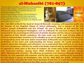al-Muhasibi (781-857)
Abū ʿabd Allāh al-Harith Ibn Asad al-ʿAnazī Al-Muḥāsibī (meaning: self-inspection/audit) was
the founder of the Baghdād School of Islāmic philosophy, and a teacher of the Sufi
masters Junayd al-Baghdādi and Sāri al-Saqti. He was a founder of Sufi doctrine, and
influenced many subsequent theologians, such as al-Ghazāli. He was born in Basra. He was
renowned for his psychological refinement of pietistic devotion and his role as a precursor of
the doctrine of later Muslim orthodoxy. His main work was Ar-Ri ʿāyah li-ḥūqūq Allah, in
which he acknowledges asceticism to be valuable as an act of supererogation, but always to
be tempered by inner and outer duties toward God. al-Muḥāsibī was inspired to focus on the
purification of the heart and understanding the human psyche. He would question his
students about their thoughts and inclinations, try to understand them and how to cure those
that were mischievous, and then he would write books inspired only by spiritual intuitiveness
as opposed to what came in the form of scripture. He wrote many books about theology
and Tasawwuf (Sufism), among them Kitab al-Khalwā and Kitāb al-Ri`āyā li-huquā
Allāh (―Obeying God's Permits‖). His influence on posterity was immense although during his
lifetime, he was regarded with suspicion, and his last years were embittered by persecution.
He had joined a group of theologians who, led by ʿAbd Allāh ibn Kullāb, criticized the
doctrines of the rationalist Muʿtāzilī school dominant at that time. It is said that they also took
issue with al-Muhāsibī‖s statement that Allah speaks without words or sound.
“Excess in listening leading to heedlessness and forgetfulness .
Excess in sight leading to recklessness and confusion.
Excess in speech leading to unneeded articulacy and
unnecessary addition (bi'da).
Excess in food leading to gluttony and overindulgence.
Excess in clothes leading to pride and pompousness.
Excess in housing leading to wastefulness and conceit.
So remember that preserving your limbs is an obligation and
leaving off excess is a virtue.”
 