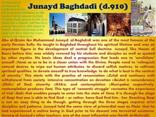 Junayd Baghdadi (d.910)
Abu al-Qāsim ibn Muhammad Junayd, al-Baghdādi was one of the most famous of the
early Persian Sufis. He taught in Baghdad throughout his spiritual lifetime and was an
important figure in the development of central Sufi doctrine. Junayd, like Hasan of
Basrā before him, was widely revered by his students and disciples as well as quoted
by other mystics. His basic ideas deal a progression that leads one to ―annihilate‖
oneself (Fana) so as to be in a closer union with the Divine. People need to ―relinquish
natural desires, to wipe out human attributes, to discard selfish motives, to cultivate
spiritual qualities, to devote oneself to true knowledge, to do what is best in the context
of eternity.‖ This starts with the practice of renunciation (Zuhd) and continues with
withdrawal from society, intensive concentration on devotion (Ibādat) & remembrance
(Dhikr) of God, sincerity (Ikhlās), and contemplation (Murāqaba) respectively;
contemplation produces Fanā. This type of ―semantic struggle‖ recreates the experience
of trial (Balā) that enables people to enter into the state of Fana. It is through the stage
of Baqā that one is able to find God – or rather, have God find him / her. Reaching Baqā
is not an easy thing to do though; getting through the three stages requires strict
discipline and patience. Junayd held the same view of primordial man as Plato- that he
had experienced a unitive being in God prior to his descent into terrestrial existence.
Among al-Junayd's other teachers, one of the most influential was Harith al-Muhāsibi.
"In this state of
absolute purity
(unification) he has
lost his personal attributes; by this
loss he is wholly present (in God).
By being wholly present in God, he is
wholly lost to himself. And thus he is
present before God while absent in
himself; absent and present at the
same time. He is where he is now,
and he is not where he is."
 