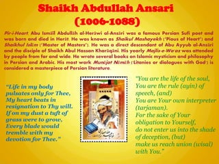 Shaikh Abdullah Ansari
(1006-1088)
“Life in my body
pulsates only for Thee,
My heart beats in
resignation to Thy will.
If on my dust a tuft of
grass were to grow,
Every blade would
tremble with my
devotion for Thee.”
“You are the life of the soul,
You are the rule (ayin) of
speech, (and)
You are Your own interpreter
(tarjaman).
For the sake of Your
obligation to Yourself,
do not enter us into the shade
of deception, (but)
make us reach union (wisal)
with You.”
Pir-i-Heart, Abu Ismāïl Abdullāh al-Herāwi al-Ansāri was a famous Persian Sufi poet and
was born and died in Herāt. He was known as Shaikul Mashayekh (―Pious of Heart‖) and
Shaikhul Islām (―Master of Masters‖). He was a direct descendant of Abu Ayyub al-Ansāri
and the disciple of Shaikh Abul Hassan Kharāqāni. His yearly Majlis-e-Wa'az was attended
by people from far and wide. He wrote several books on Islamic mysticism and philosophy
in Persian and Arabic. His most work Munājat Nāmāh ('Litanies or dialogues with God') is
considered a masterpiece of Persian literature.
 