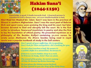 Hakim Sana’i
(1044-1150)
Don't speak of your suffering--He is speaking.
Don't look for Him everywhere--He's looking for you.
An ant's foot touches a leaf, He senses it;
A pebble shifts in a streambed, He knows it.
If there's a worm hidden deep in a rock,
He'll know its body, tinier than an atom,
The sound of its praise, its secret ecstasy --
All this He knows by divine knowing.
He has given the tiniest worm its food;
He has opened to you the Way of the Holy Ones.
Abul Majd bin Majdud bin Ādam, Sanā‖i was born in the province of
Ghazni in southern Afghanistan. Sanā‖i was the court poet of Bahrām
Shāh and spent many years praising the king and his court, but later
became devoted to God and abruptly left the court. He is the first
writer to introduce Tasawwuf (mysticism) in poetry and also the first
to lay the foundation of ethical poetry. He presented mysticism as a
philosophy of life. Besides Kulliyāt containing 30,000 verses, he
wrote seven Mathnavis. His Diwān, besides being read in royal
courts was a popular textbook of study in the Sufi centers.
Knowledge is good, it leads towards God. A learned person is
considered God's chosen one; yet over-intellectualism is bad.
 