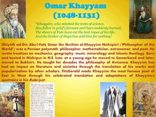 Omar Khayyam
(1048-1131)
“Khayyám, who stitched the tents of science,
Has fallen in grief's furnace and been suddenly burned,
The shears of Fate have cut the tent ropes of his life,
And the broker of Hope has sold him for nothing!
Ghiyāth ad-Dīn Abu'l-Fatḥ Umar ibn Ibrāhīm al-Khayyām Nīshāpūrī (―Philosopher of the
World‖) was a Persian polymath, philosopher, mathematician, astronomer, and poet. He
wrote treatises on mechanics, geography, music, mineralogy and Islamic theology. Born
and buried in Nishāpur in N.E. Iran, at a young age he moved to Samarkand and later,
moved to Bukhārā. He taught for decades the philosophy of Avicenna. Khayyām has
had an impact on literature and societies through the translation of his works and
popularization by other scholars. FitzGerald made Khayyām the most famous poet of
East in West through his celebrated translation and adaptations of Khayyām's
quatrains in his Rubāiyat.
 