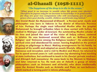 al-Ghazali (1058-1111)
“What good is an increase in wealth when life grows ever shorter?
Therefore be joyous only for an increase in knowledge or in good works,
for they are your two companions who will accompany you in your
grave when your family, wealth, children and friends stay behind.”
Abū Ḥāmid Muḥd. ibn Muḥammad al-Ghazālī, a Persian jurist, mystic and
philosopher was born in Tabārān in Tus district of Khorāsān Province
of Irān. Perhaps the single most influential Muslim after the prophet
Muhammad, he brought orthodox Islam in close contact with Sufism. He
studied in Nishāpur under al-Juwāyni, the outstanding Muslim scholar of
his time and joined the court of the vizier of Seljuq sultans, centered
in Isfahān. He was bestowed several titles such as "Brilliance of the
Religion" and "Eminence among the Religious Leaders”. He underwent a
spiritual crisis and abandoned his career, leaving Baghdād on the pretext
of going on pilgrimage to Meccā. Making arrangements for his family, he
disposed of his wealth and adopted an ascetic lifestyle. After some time in
Damascus and Jerusalem, and a visit to Medinā and Meccā, he returned to
Tus to spend several years in 'uzlā (seclusion) by abstaining from teaching
at state institutions, but continued to teach in his Zawiyā (private madrasā)
and Khānqāh (Sufi monastery). He came back to the Nizāmiā in Nishāpur
and later returned to Tus. He took aim at Falasifā, a group of Islāmic
philosophers (such as Avicennā and al-Farābi) who drew intellectually
upon the Ancient Greeks such as Aristotle and Plato, as non-believers,
which marked a turning point in Islāmic philosophy.
“The happiness of the drop is to die in the ocean.”
 