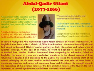 Abdal-Qadir Gilani
(1077-1166)
“Give priority to the hereafter over the
world and you will benefit in both, but
if priority is given to the world over the
hereafter then you would suffer losses
in both.”
“Empty desires are the jungle of
stupidity and folly, and only the foolish
hustle and bustle aimlessly within it.”
al-Sayyid Muhiyudin Abu Muhammad Abdal Qādir al-Gilāni al-Hasani wal-Hussaini, al-
Baghdādi was born in Na'if, district of Gilān, Ilām Province, He was a Hanbali jurist and
Sufi based in Baghdād. Qādiriā was his patronym.. Both his mother and father were of
apostolic lineage. At the age of 18 years, he went to Baghdād to pursue the study
of Hanbali law, Hadith, Tafsir & Tasawwuf, After completing his education, Gilāni left
Baghdād. He spent 25 years as a reclusive wanderer in the desert regions of Iraq,
returning to Baghdād and preaching to the public. He joined the teaching staff of the
school belonging to his own teacher, al-Mukhārrimii. He was said to have been a
convincing preacher and converted numerous Jews and Christians. His strength came in
the reconciling of the mystical nature of the Sufi and strict nature of the Qur'ān. He felt it
important to control egotism and worldliness in submission to God.
“To remember death is the best
treatment for all ailments.”
“Make silence your habit, anonymity
your clothing, escape from the creation
your aim.”
“Adopt patience, for this world is an
assembly of troubles and calamities.”
 