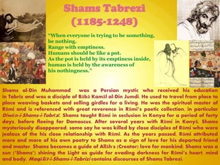 Shams Tabrezi
(1185-1248)
Shams al-Din Muhammad was a Persian mystic who received his education
in Tabriz and was a disciple of Bābā Kamāl al-Din Jumdi. He used to travel from place to
place weaving baskets and selling girdles for a living. He was the spiritual master of
Rūmi and is referenced with great reverence in Rūmi‖s poetic collection, in particular
Diwān-i-Shams-i-Tabrīzī. Shams taught Rūmi in seclusion in Konya for a period of forty
days, before fleeing for Damascus. After several years with Rūmi in Konyā, Shams
mysteriously disappeared; some say he was killed by close disciples of Rūmi who were
jealous of the his close relationship with Rūmi. As the years passed, Rūmi attributed
more and more of his own poetry to Shams as a sign of love for his departed friend
and master. Shams becomes a guide of Allāh's (Creator) love for mankind; Shams was a
sun (―Shams‖) shining the Light as guide for evading darkness for Rūmi‖s heart, mind
and body. Maqālāt-i-Shams-i-Tabrizi contains discourses of Shams Tabrezi.
“When everyone is trying to be something,
be nothing.
Range with emptiness.
Humans should be like a pot.
As the pot is held by its emptiness inside,
human is held by the awareness of
his nothingness.”
 