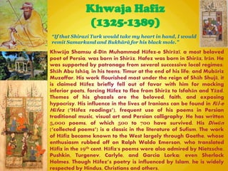 Khwaja Hafiz
(1325-1389)
Khwāja Shamsu d-Dīn Muhammad Hāfez-e Shīrāzī, a most beloved
poet of Persia, was born in Shirāz. Hafez was born in Shirāz, Irān. He
was supported by patronage from several successive local regimes:
Shāh Abu Ishāq, in his teens; Timur at the end of his life; and Mubāriz
Muzaffar. His work flourished most under the reign of Shāh Shujā, it
is claimed Hāfez briefly fell out of favor with him for mocking
inferior poets, forcing Hāfez to flee from Shirāz to Isfahān and Yāzd.
Themes of his ghazals are the beloved, faith, and exposing
hypocrisy. His influence in the lives of Iranians can be found in Fāl-e
Hāfez (―Hāfez readings‖‎
), frequent use of his poems in Persian
traditional music, visual art and Persian calligraphy. He has written
5,000 poems, of which 500 to 700 have survived. His Diwān
(―collected poems‖) is a classic in the literature of Sufism. The work
of Hāfiz became known to the West largely through Goethe, whose
enthusiasm rubbed off on Ralph Waldo Emerson, who translated
Hāfiz in the 19th cent. Hāfiz's poems were also admired by Nietzsche,
Pushkin, Turgenev, Carlyle, and Garcia Lorka; even Sherlock
Holmes. Though Hāfez‖s poetry is influenced by Islam, he is widely
respected by Hindus, Christians and others.
“If that Shirazi Turk would take my heart in hand, I would
remit Samarkand and Bukhārā for his black mole.”
 