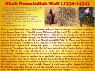 Shah Nematullah Wali (1330-1431)
Shāh Ni'mātullāh Wali was a Sufi Master and poet born in Aleppo, Syriā and traced his
own descent from the 7th Ismāili Imam, Muhammad ibn Ismāil. His mother was Iranian
from Fārs and his father an Arab from Syriā. From Syriā, his family moved to Shirāz,
Iran. He traveled widely through the Muslim world, learning the philosophies of many
masters including ibn 'Arabi. He met Shaikh Abdollāh Yafe'i in Meccā and became his
disciple. Spiritually transformed, he was sent out for travels as a realized teacher. He
resided near Samarkand, along the great C. Asian Silk Road, where he met the
conqueror Tamerlane, but to avoid him, left and settled in the Persian/Indian region of
Kermān. He lit the lamp of gnosis in a large part of Muslim world, especially
in Turkistan, Hindustān and Irān. His shrine is in Mahān, Irān. Ni'mātullāh left a Persian
language Diwān (poetry) written in a symbolic form containing predictions about
future world events. On invitation of Sultān Ahmed Shāh Al Wali Bāhamani of Bidār to
him, instead he sent his son, Shah Khalilullāh, the next Qutb (master) to Deccan in India.
The Sufi order coming from Shaikh Mārouf Kārkhi was called Maroufieh before
Ni'mātullāh, and after him, is named Nemātollahi and is one of the most important in
Iran. The Masters of this order come from Asia, Africa and Europe.
“I am the cherished spirit breathed into the body.
I am the travelling stranger arrived out of
the spiritual dimension.
By the eternal cup I am intoxicated
and I carry the cup of obedience in my hand.
I remain in my solitude with my beloved
in the corner of the soul I stay with the people of
the heart,
sheltered from fear and hope.”
 