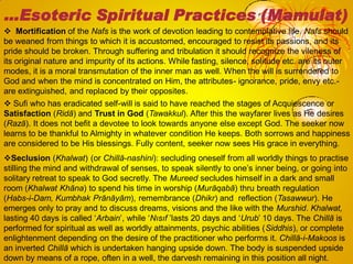  Mortification of the Nafs is the work of devotion leading to contemplative life. Nafs should
be weaned from things to which it is accustomed, encouraged to resist its passions, and its
pride should be broken. Through suffering and tribulation it should recognize the vileness of
its original nature and impurity of its actions. While fasting, silence, solitude etc. are its outer
modes, it is a moral transmutation of the inner man as well. When the will is surrendered to
God and when the mind is concentrated on Him, the attributes- ignorance, pride, envy etc.-
are extinguished, and replaced by their opposites.
 Sufi who has eradicated self-will is said to have reached the stages of Acquiescence or
Satisfaction (Ridā) and Trust in God (Tawakkul). After this the wayfarer lives as He desires
(Razā). It does not befit a devotee to look towards anyone else except God. The seeker now
learns to be thankful to Almighty in whatever condition He keeps. Both sorrows and happiness
are considered to be His blessings. Fully content, seeker now sees His grace in everything.
Seclusion (Khalwat) (or Chillā-nashini): secluding oneself from all worldly things to practise
stilling the mind and withdrawal of senses, to speak silently to one‘s inner being, or going into
solitary retreat to speak to God secretly. The Mureed secludes himself in a dark and small
room (Khalwat Khāna) to spend his time in worship (Murāqabā) thru breath regulation
(Habs-i-Dam, Kumbhak Prānāyām), remembrance (Dhikr) and reflection (Tasawwur). He
emerges only to pray and to discuss dreams, visions and the like with the Murshid. Khalwat,
lasting 40 days is called ‗Arbain‘, while ‗Nısıf ‘lasts 20 days and ‗Urub‘ 10 days. The Chillā is
performed for spiritual as well as worldly attainments, psychic abilities (Siddhis), or complete
enlightenment depending on the desire of the practitioner who performs it. Chillā-i-Makoos is
an inverted Chillā which is undertaken hanging upside down. The body is suspended upside
down by means of a rope, often in a well, the darvesh remaining in this position all night.
…Esoteric Spiritual Practices (Mamulat)
 
