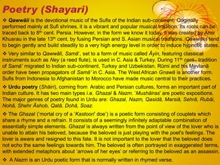  Qawwāli is the devotional music of the Sufis of the Indian sub-continent. Originally
performed mainly at Sufi shrines, it is a vibrant and popular musical tradition. Its roots can be
traced back to 8th cent. Persia. However, in the form we know it today, it was created by Amir
Khusrau in the late 13th cent. by fusing Persian and S. Asian musical traditions. Qawwālis tend
to begin gently and build steadily to a very high energy level in order to induce hypnotic states.
 Very similar to Qawwāli, Samā‘, set to a form of music called Āyin, featuring classical
instruments such as Ney (a reed flute), is used in C. Asia & Turkey. During 11th cent., tradition
of Samā‟ migrated to Indian sub-continent, Turkey and Uzbekistan. Rūmi and his Mevlanā
order have been propagators of Samā‟ in C. Asia. The West African Gnawā is another form.
Sufis from Indonesia to Afghanistan to Morocco have made music central to their practices.
 Urdu poetry (Shāiri), coming from Arabic and Persian cultures, forms an important part of
Indian culture. It has two main types i.e. Ghazal & Nazm. ‗Mushāiras‘ are poetic expositions.
The major genres of poetry found in Urdu are: Ghazal, Nazm, Qasidā, Marsiā, Sehrā, Rubāi,
Nohā, Shehr Āshob, Qatā, Dohā, Soaz.
 The Ghazal (‗mortal cry of a ‗Kastoori‘ doe‘) is a poetic form consisting of couplets which
share a rhyme and a refrain. It consists of a seemingly infinitely adaptable combination of
essentially simple elements. Ghazal is always written from the point of view of the lover who is
unable to attain his beloved, because the beloved is just playing with the poet's feelings. The
lover is aware and resigned to this fate. It is not important to the lover that the beloved does
not echo the same feelings towards him. The beloved is often portrayed in exaggerated terms,
with extended metaphors about ‗arrows of her eyes‘ or referring to the beloved as an assassin.
 A Nazm is an Urdu poetic form that is normally written in rhymed verse.
Poetry (Shayari)
 