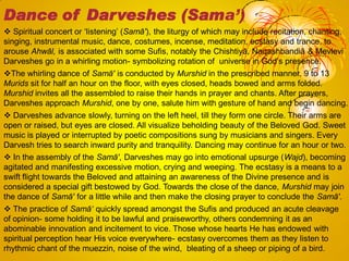  Spiritual concert or ‗listening‘ (Samā'), the liturgy of which may include recitation, chanting,
singing, instrumental music, dance, costumes, incense, meditation, ecstasy and trance, to
arouse Ahwāl, is associated with some Sufis, notably the Chishtiyā, Naqashbandiā & Mevlevi
Darveshes go in a whirling motion- symbolizing rotation of universe in God‘s presence.
The whirling dance of Samā' is conducted by Murshid in the prescribed manner. 9 to 13
Murids sit for half an hour on the floor, with eyes closed, heads bowed and arms folded.
Murshid invites all the assembled to raise their hands in prayer and chants. After prayers,
Darveshes approach Murshid, one by one, salute him with gesture of hand and begin dancing.
 Darveshes advance slowly, turning on the left heel, till they form one circle. Their arms are
open or raised, but eyes are closed. All visualize beholding beauty of the Beloved God. Sweet
music is played or interrupted by poetic compositions sung by musicians and singers. Every
Darvesh tries to search inward purity and tranquility. Dancing may continue for an hour or two.
 In the assembly of the Samā', Darveshes may go into emotional upsurge (Wajd), becoming
agitated and manifesting excessive motion, crying and weeping. The ecstasy is a means to a
swift flight towards the Beloved and attaining an awareness of the Divine presence and is
considered a special gift bestowed by God. Towards the close of the dance, Murshid may join
the dance of Samā' for a little while and then make the closing prayer to conclude the Samā'.
 The practice of Samā„ quickly spread amongst the Sufis and produced an acute cleavage
of opinion- some holding it to be lawful and praiseworthy, others condemning it as an
abominable innovation and incitement to vice. Those whose hearts He has endowed with
spiritual perception hear His voice everywhere- ecstasy overcomes them as they listen to
rhythmic chant of the muezzin, noise of the wind, bleating of a sheep or piping of a bird.
Dance of Darveshes (Sama’)
 