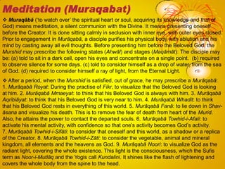  Muraqābā (‗to watch over‘ the spiritual heart or soul, acquiring its knowledge and that of
God) means meditation, a silent communion with the Divine. It means presenting oneself
before the Creator. It is done sitting calmly in seclusion with inner eye, with outer eyes closed.
Prior to engagement in Murāqabā, a disciple purifies his physical body with ablution and his
mind by casting away all evil thoughts. Before presenting him before the Beloved God, the
Murshid may prescribe the following states (Ahwāl) and stages (Maqāmāt): The disciple may
be: (a) told to sit in a dark cell, open his eyes and concentrate on a single point. (b) required
to observe silence for some days. (c) told to consider himself as a drop of water, from the sea
of God. (d) required to consider himself a ray of light, from the Eternal Light.
 After a period, when the Murshid is satisfied, out of grace, he may prescribe a Murāqabā:
1. Murāqabā Royat: During the practise of Fikr, to visualize that the Beloved God is looking
at him. 2. Murāqabā Mmaeyat: to think that his Beloved God is always with him. 3. Murāqabā
Aqribiāyat: to think that his Beloved God is very near to him. 4. Murāqabā Whadit: to think
that his Beloved God rests in everything of this world. 5. Murāqabā Fanā: to lie down in Shav-
āsana and visualize his death. This is to remove the fear of death from heart of the Murid.
Also, he attains the power to contact the departed souls. 6. Murāqabā Towhid-i-Afali: to
activate his mental activity, with confidence so that one‘s activity becomes God‘s activity.
7. Murāqabā Towhid-i-Sifāti: to consider that oneself and this world, as a shadow or a replica
of the Creator. 8. Murāqabā Towhid-i-Zāti: to consider the vegetable, animal and mineral
kingdom, all elements and the heavens as God. 9. Murāqabā Noori: to visualize God as the
radiant light, covering the whole existence. This light is the consciousness, which the Sufis
term as Noor-i-Mutlāq and the Yogis call Kundalini. It shines like the flash of lightening and
covers the whole body from the spine to the head.
Meditation (Muraqabat)
 