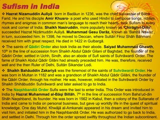  Hazrat Nizamuddin Auliyā born in Badāun in 1236, was the chief successor of Bābā
Farid. He and his disciple Amir Khusro- a poet who used Hindvi to compose songs, riddles,
rhymes and enigmas in common man‘s language to reach their hearts, took Sufism to every
nook and corner of India. Shaikh Nasiruddin, more popularly known as ‘Chirāgh-i-Dilhi’,
succeeded Hazrat Nizāmuddin Auliyā. Muhammad Gesu Darāz, known as ‗Bandā Nawaz‘,
in turn, succeeded him. In 1398, he moved to Deccan, where Sultān Firoz Shāh Bāhmani
received him with great respect. He died in 1422 in Gulbargā.
 The saints of Qādiri Order also took India as their abode. Saiyad Muhammad Ghawth,
10th in the line of succession from Shaikh Abdul Qādir Gilani of Baghdad, the founder of the
Qādiri Order, settled in Uchh, Sindh, also an abode of Sufi saints of Suhrāwardi Order. The
fame of Shaikh Abdul Qādir Gilāni had already preceded him. He was, therefore, received
well and the then Ruler of Delhi, Sultān Sikandar Lodi.
 Shaikh Bahāuddin Zakariyā was the foremost of the saints of Suhrāwardi Order. He
was born in Multan in 1182 and was a grandson of Shaikh Abdul Qādir Gilāni, the founder of
the Qādri Order, through his mother. He was, however, initiated in the Suhrāwardi Order by
Shaikh Shihābuddin Suhrāwardi and later asked to go to India.
 The Naqshbandiā Order Sufis were the last to enter India. This Order was introduced in
India by Hazrat Muhammad al-Bāqi Billāh, 7th in the line of succession from Baha'ud-din
Shāh Naqshband, its founder. He was born in 1562 in Kabul, then a colony of the Sultanate of
India and came to India on personal business, but gave up worldly life in the quest of spiritual
knowledge. One day Muhd. Khwājā al-Amkanaki appeared in his dream and invited him to
visit him, and initiated him in the Naqshbandiā Order. He was authorized to go back to India,
and settled in Delhi. Through him the order spread swiftly throughout the Indian subcontinent.
Sufism in India
 