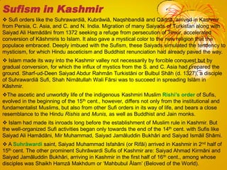  Sufi orders like the Suhrawardiā, Kubrāwiā, Naqshbandiā and Qādriā, arrived in Kashmir
from Persia, C. Asia, and C. and N. India. Migration of many Saiyads of Turkistan along with
Saiyad Ali Hamādāni from 1372 seeking a refuge from persecution of Timur, accelerated
conversion of Kāshmiris to Islam. It also gave a mystical color to the new religion that the
populace embraced. Deeply imbued with the Sufism, these Saiyads simulated the tendency to
mysticism, for which Hindu asceticism and Buddhist renunciation had already paved the way.
 Islam made its way into the Kashmir valley not necessarily by forcible conquest but by
gradual conversion, for which the influx of mystics from the S. and C. Asia had prepared the
ground. Sharf-ud-Deen Saiyad Abdur Rahmān Turkistāni or Bulbul Shāh (d. 1327), a disciple
of Suhrawardiā Sufi, Shah Nimātullah Wali Fārsi was to succeed in spreading Islām in
Kāshmir.
The ascetic and unworldly life of the indigenous Kashmiri Muslim Rishi’s order of Sufis,
evolved in the beginning of the 15th cent., however, differs not only from the institutional and
fundamentalist Muslims, but also from other Sufi orders in its way of life, and bears a close
resemblance to the Hindu Rishis and Munis, as well as Buddhist and Jain monks.
 Islam had made its inroads long before the establishment of Muslim rule in Kashmir. But
the well-organized Sufi activities began only towards the end of the 14th cent. with Sufis like
Saiyad Ali Hamādāni, Mir Muhammad, Saiyad Jamāluddin Bukhâri and Saiyad Ismāil Shāmi.
 A Suhrāwardi saint, Saiyad Muhammad Isfahāni (or Rifāi) arrived in Kashmir in 2nd half of
15th cent. The other prominent Suhrāwardi Sufis of Kashmir are: Saiyad Ahmad Kirmāni and
Saiyad Jamāluddin Bukhâri, arriving in Kashmir in the first half of 16th cent., among whose
disciples was Shaikh Hamzā Makhdum or ‗Mahbubul Ālam‘ (Beloved of the World).
Sufism in Kashmir
 