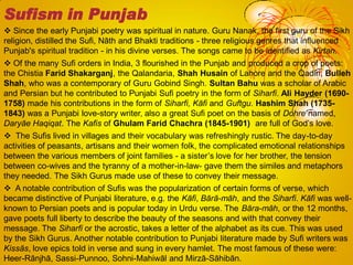  Since the early Punjabi poetry was spiritual in nature. Guru Nanak, the first guru of the Sikh
religion, distilled the Sufi, Nāth and Bhakti traditions - three religious genres that influenced
Punjab's spiritual tradition - in his divine verses. The songs came to be identified as Kirtan.
 Of the many Sufi orders in India, 3 flourished in the Punjab and produced a crop of poets:
the Chistia Farid Shakarganj, the Qalandaria, Shah Husain of Lahore and the Qadiri, Bulleh
Shah, who was a contemporary of Guru Gobind Singh. Sultan Bahu was a scholar of Arabic
and Persian but he contributed to Punjabi Sufi poetry in the form of Siharfi. Ali Hayder (1690-
1758) made his contributions in the form of Siharfi, Kāfi and Guftgu. Hashim Shah (1735-
1843) was a Punjabi love-story writer, also a great Sufi poet on the basis of Dohre named,
Daryāe Haqiqat. The Kafis of Ghulam Farid Chachra (1845-1901) are full of God‘s love.
 The Sufis lived in villages and their vocabulary was refreshingly rustic. The day-to-day
activities of peasants, artisans and their women folk, the complicated emotional relationships
between the various members of joint families - a sister‘s love for her brother, the tension
between co-wives and the tyranny of a mother-in-law- gave them the similes and metaphors
they needed. The Sikh Gurus made use of these to convey their message.
 A notable contribution of Sufis was the popularization of certain forms of verse, which
became distinctive of Punjabi literature, e.g. the Kāfi, Bārā-māh, and the Siharfi. Kāfi was well-
known to Persian poets and is popular today in Urdu verse. The Bāra-māh, or the 12 months,
gave poets full liberty to describe the beauty of the seasons and with that convey their
message. The Siharfi or the acrostic, takes a letter of the alphabet as its cue. This was used
by the Sikh Gurus. Another notable contribution to Punjabi literature made by Sufi writers was
Kissās, love epics told in verse and sung in every hamlet. The most famous of these were:
Heer-Rānjhā, Sassi-Punnoo, Sohni-Mahiwāl and Mirzā-Sāhibān.
Sufism in Punjab
 