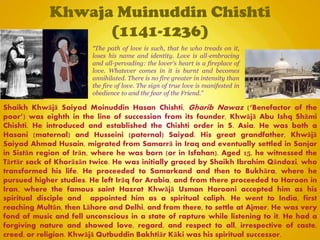 Khwaja Muinuddin Chishti
(1141-1236)
Shaikh Khwājā Saiyad Moinuddin Hasan Chishti, Gharib Nawaz (―Benefactor of the
poor‖) was eighth in the line of succession from its founder, Khwājā Abu Ishq Shāmi
Chishti. He introduced and established the Chishti order in S. Asia. He was both a
Hasani (maternal) and Husseini (paternal) Saiyad. His great grandfather, Khwājā
Saiyad Ahmad Husain, migrated from Samarrā in Iraq and eventually settled in Sanjar
in Sistān region of Irān, where he was born (or in Isfahan). Aged 15, he witnessed the
Tārtār sack of Khorāsān twice. He was initially graced by Shaikh Ibrahim Qāndozi, who
transformed his life. He proceeded to Samarkand and then to Bukhāra, where he
pursued higher studies. He left Irāq for Arabia, and from there proceeded to Haroon in
Iran, where the famous saint Hazrat Khwājā Usman Harooni accepted him as his
spiritual disciple and appointed him as a spiritual caliph. He went to India, first
reaching Multān, then Lāhore and Delhi, and from there, to settle at Ajmer. He was very
fond of music and fell unconscious in a state of rapture while listening to it. He had a
forgiving nature and showed love, regard, and respect to all, irrespective of caste,
creed, or religion. Khwājā Qutbuddin Bakhtiār Kāki was his spiritual successor.
“The path of love is such, that he who treads on it,
loses his name and identity. Love is all-embracing
and all-pervading: the lover's heart is a fireplace of
love. Whatever comes in it is burnt and becomes
annihilated. There is no fire greater in intensity than
the fire of love. The sign of true love is manifested in
obedience to and the fear of the Friend.”
 