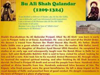 Bu Ali Shah Qalandar
(1209-1324)
Shaikh Sharafuddeen Bu Ali Qalandar Pānipati, titled ―Bu Ali Shāh‖ was born in early
1400 in Pānipat, India or at Ganjā, Azerbaijan. He was a Sufi saint of the Chishtī Order.
His descent is traced from Numan Ibn Thabit Hazrat Abu Hanifā. His father, Shaikh
Fakhr Uddin was a great scholar and saint of his time. His mother, Bibi Hafizā Jamāl,
was a Syeda; the daughter of Maulānā Syed Nemat Ullāh Hamdāni. He completed his
studies at an early age and subsequently taught near the Qutub Minar in Delhi for 20
years. Sufi saint Qutbuddin Bakhtiār Kāki is said to have visited his school, looking for
him and left a note. Kāki took him to his murshid, Amirul Momineen Ali, through whom,
he received the required spiritual training, and after finishing Bu Ali Shah became a
dervish. He lived in Pānipat till death and served the people from there. Hundreds drew
spiritual or divine benefits from him. Hundreds embraced Islām because of him. The
Rājputs, who lived around, were the great beneficiaries. He left a deep impact on the
royal dynasty of Delhi, and preached them of good conduct. His dargāh (mausoleum) in
the town of Pānipat is a place of pilgrimage.
“I am Haideri (a follower of Haider, aka Ali ibn Abi Talib),
I am a Qalandar and I am intoxicated (with inspiration).
I am a servant of Ali Murtaza (aka Ali ibn Abi Talib)
I am leader of all saints
Because I am a dog of the lane of "Allah's Lion"
(referring to Ali Murtaza).”
 