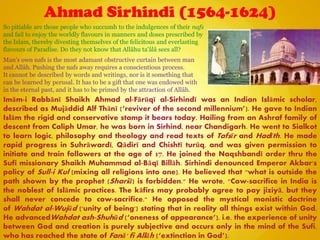 Ahmad Sirhindi (1564-1624)
Imām-i Rabbānī Shaikh Ahmad al-Fārūqī al-Sirhindī was an Indian Islāmic scholar,
described as Mujāddid Alf Thānī (―reviver of the second millennium‖). He gave to Indian
Islām the rigid and conservative stamp it bears today. Hailing from an Ashraf family of
descent from Caliph Umar, he was born in Sirhind, near Chandigarh. He went to Sialkot
to learn logic, philosophy and theology and read texts of Tafsīr and Hadīth. He made
rapid progress in Suhrāwardī, Qādirī and Chishtī turūq, and was given permission to
initiate and train followers at the age of 17. He joined the Naqshbandī order thru the
Sufi missionary Shaikh Muhammad al-Bāqī Billāh. Sirhindi denounced Emperor Akbar's
policy of Sull-i Kul (mixing all religions into one). He believed that "what is outside the
path shown by the prophet (Shariā) is forbidden." He wrote, "Cow-sacrifice in India is
the noblest of Islāmic practices. The kāfirs may probably agree to pay jiziyā, but they
shall never concede to cow-sacrifice." He opposed the mystical monistic doctrine
of Wahdat al-Wujūd ('unity of being') stating that in reality all things exist within God.
He advancedWahdat ash-Shuhūd (―oneness of appearance‖), i.e. the experience of unity
between God and creation is purely subjective and occurs only in the mind of the Sufi,
who has reached the state of Fanā' fi Allāh (―extinction in God‖).
So pitiable are those people who succumb to the indulgences of their nafs
and fail to enjoy the worldly flavours in manners and doses prescribed by
the Islam, thereby divesting themselves of the felicitous and everlasting
flavours of Paradise. Do they not know that Allâhu ta‟âlâ sees all?
Man‟s own nafs is the most adamant obstructive curtain between man
and Allâh. Pushing the nafs away requires a conscientious process.
It cannot be described by words and writings, nor is it something that
can be learned by perusal. It has to be a gift that one was endowed with
in the eternal past, and it has to be primed by the attraction of Allâh.
 