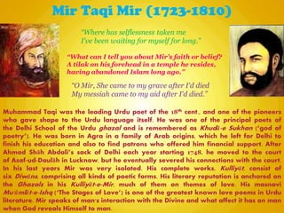 Mir Taqi Mir (1723-1810)
Muhammad Taqi was the leading Urdu poet of the 18th cent., and one of the pioneers
who gave shape to the Urdu language itself. He was one of the principal poets of
the Delhi School of the Urdu ghazal and is remembered as Khudā-e Sukhan (―god of
poetry‖). He was born in Agra in a family of Arab origins, which he left for Delhi to
finish his education and also to find patrons who offered him financial support. After
Ahmad Shāh Abdali‖s sack of Delhi each year starting 1748, he moved to the court
of Asaf-ud-Daulāh in Lucknow, but he eventually severed his connections with the court.
In his last years Mir was very isolated. His complete works, Kulliyāt, consist of
six Diwāns, comprising all kinds of poetic forms. His literary reputation is anchored on
the Ghazals in his Kulliyāt-e-Mir, much of them on themes of love. His masnavi
Mu'āmlāt-e-Ishq (―The Stages of Love‖) is one of the greatest known love poems in Urdu
literature. Mir speaks of man's interaction with the Divine and what affect it has on man
when God reveals Himself to man.
“O Mir, She came to my grave after I'd died
My messiah came to my aid after I'd died.”
“What can I tell you about Mir’s faith or belief?
A tilak on his forehead in a temple he resides,
having abandoned Islam long ago.”
“Where has selflessness taken me
I've been waiting for myself for long.”
 