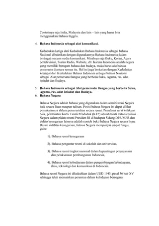 Contohnya saja India, Malaysia dan lain – lain yang harus bisa
menggunakan Bahasa Inggris.
4. Bahasa Indonesia sebagai alat komunikasi.
Kedudukan ketiga dari Kedudukan Bahasa Indonesia sebagai bahasa
Nasional dibuktikan dengan digunakannya Bahasa Indonesia dalam
berbagai macam media komunikasi. Misalnya saja Buku, Koran, Acara
pertelevisian, Siaran Radio, Website, dll. Karena Indonesia adalah negara
yang memiliki beragam bahasa dan budaya, maka harus ada bahasa
pemersatu diantara semua itu. Hal ini juga berkaitan dengan Kedudukan
keempat dari Kedudukan Bahasa Indonesia sebagai bahasa Nasional
sebagai Alat pemersatu Bangsa yang berbeda Suku, Agama, ras, adat
istiadat dan Budaya.
5. Bahasa Indonesia sebagai Alat pemersatu Bangsa yang berbeda Suku,
Agama, ras, adat istiadat dan Budaya.
6. Bahasa Negara
Bahasa Negara adalah bahasa yang digunakan dalam administrasi Negara
baik secara lisan maupun tulisan. Posisi bahasa Negara ini dapat dilihat
pemakaiannya dalam pemerintahan secara resmi. Penulisan surat kelakuan
baik, pembuatan Kartu Tanda Penduduk (KTP) adalah bukti tertulis bahasa
Negara dalam pidato resmi Presiden RI di hadapan Sidang DPR/MPR dan
pidato kenegaraan lainnya adalah contoh bukti bahasa Negara secara lisan.
Dalam aktifitas kenegaraan, bahasa Negara mempunyai empat fungsi,
yaitu:
1). Bahasa resmi kenegaraan
2). Bahasa pengantar resmi di sekolah dan universitas,
3). Bahasa resmi tingkat nasional dalam kepentingan perencanaan
dan pelaksanaan pembangunan Indonesia,
4). Bahasa resmi kebudayaan dalam pengembangan kebudayaan,
ilmu, teknologi dan komunikasi di Indonesia.
Bahasa resmi Negara ini dikukuhkan dalam UUD 1945, pasal 36 bab XV
sehingga telah memainkan perannya dalam kehidupan bernegara.
 