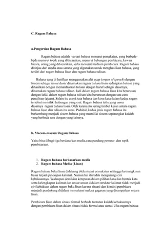 C. Ragam Bahasa
a.Pengertian Ragam Bahasa
Ragam bahasa adalah variasi bahasa menurut pemakaian, yang berbeda-
beda menurut topik yang dibicarakan, menurut hubungan pembicara, kawan
bicara, orang yang dibicarakan, serta menurut medium pembicara. Ragam bahasa
ditinjau dari media atau sarana yang digunakan untuk menghasilkan bahasa, yang
terdiri dari ragam bahasa lisan dan ragam bahasa tulisan.
Bahasa yang di hasilkan menggunakan alat ucap (organ of speech) dengan
fonem sebagai unsur dasar dinamakan ragam bahasa lisan sedangkan bahasa yang
dihasilkan dengan memanfaatkan tulisan dengan huruf sebagai dasarnya,
dinamakan ragam bahasa tulisan. Jadi dalam ragam bahasa lisan kita berurusan
dengan lafal, dalam ragam bahasa tulisan kita berurusan dengan tata cara
penulisan (ejaan). Selain itu aspek tata bahasa dan kosa kata dalam kedua ragam
tersebut memiliki hubungan yang erat. Ragam bahasa tulis yang unsur
dasarnya ragam bahasa lisan. Oleh karena itu sering timbul kesan antara ragam
bahasa lisan dan tulisan itu sama. Padahal, kedua jenis ragam bahasa itu
berkembang menjadi sistem bahasa yang memiliki sistem seperangkat kaidah
yang berbeda satu dengan yang lainnya.
b. Macam-macam Ragam Bahasa
Yaitu bisa dibagi tiga berdasarkan media,cara pandang penutur, dan topik
pembicaraan.
1. Ragam bahasa berdasarkan media
2. Ragam bahasa Media (Lisan)
Ragam bahasa baku lisan didukung oleh situasi pemakaian sehingga kemungkinan
besar terjadi pelesapan kalimat. Namun hal itu tidak mengurangi ciri
kebakuannya. Walaupun demikian ketepatan dalam pilihan kata dan bentuk kata
serta kelengkapan kalimat dan unsur-unsur didalam struktur kalimat tidak menjadi
ciri kebakuan dalam ragam baku lisan karena situasi dan kondisi pembicara
menjadi pendukung didalam memahami makna gagasan yang disampaikan secara
lisan.
Pembicara lisan dalam situasi formal berbeda tuntutan kaidah kebakuannya
dengan pembicara lisan dalam situasi tidak formal atau santai. Jika ragam bahasa
 