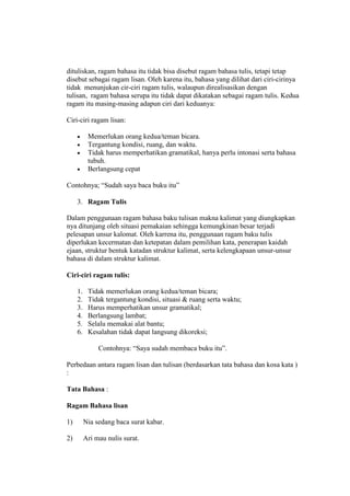 dituliskan, ragam bahasa itu tidak bisa disebut ragam bahasa tulis, tetapi tetap
disebut sebagai ragam lisan. Oleh karena itu, bahasa yang dilihat dari ciri-cirinya
tidak menunjukan cir-ciri ragam tulis, walaupun direalisasikan dengan
tulisan, ragam bahasa serupa itu tidak dapat dikatakan sebagai ragam tulis. Kedua
ragam itu masing-masing adapun ciri dari keduanya:
Ciri-ciri ragam lisan:
 Memerlukan orang kedua/teman bicara.
 Tergantung kondisi, ruang, dan waktu.
 Tidak harus memperhatikan gramatikal, hanya perlu intonasi serta bahasa
tubuh.
 Berlangsung cepat
Contohnya; “Sudah saya baca buku itu”
3. Ragam Tulis
Dalam penggunaan ragam bahasa baku tulisan makna kalimat yang diungkapkan
nya ditunjang oleh situasi pemakaian sehingga kemungkinan besar terjadi
pelesapan unsur kalomat. Oleh karrena itu, penggunaan ragam baku tulis
diperlukan kecermatan dan ketepatan dalam pemilihan kata, penerapan kaidah
ejaan, struktur bentuk katadan struktur kalimat, serta kelengkapaan unsur-unsur
bahasa di dalam struktur kalimat.
Ciri-ciri ragam tulis:
1. Tidak memerlukan orang kedua/teman bicara;
2. Tidak tergantung kondisi, situasi & ruang serta waktu;
3. Harus memperhatikan unsur gramatikal;
4. Berlangsung lambat;
5. Selalu memakai alat bantu;
6. Kesalahan tidak dapat langsung dikoreksi;
Contohnya: “Saya sudah membaca buku itu”.
Perbedaan antara ragam lisan dan tulisan (berdasarkan tata bahasa dan kosa kata )
:
Tata Bahasa :
Ragam Bahasa lisan
1) Nia sedang baca surat kabar.
2) Ari mau nulis surat.
 