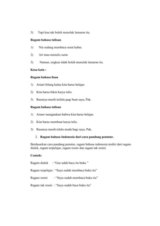 3) Tapi kau tak boleh menolak lamaran itu.
Ragam bahasa tulisan.
1) Nia sedang membaca surat kabar.
2) Ari mau menulis surat.
3) Namun, engkau tidak boleh menolak lamaran itu.
Kosa kata :
Ragam bahasa lisan
1) Ariani bilang kalau kita harus belajar.
2) Kita harus bikin karya tulis.
3) Rasanya masih terlalu pagi buat saya, Pak.
Ragam bahasa tulisan
1) Ariani mengatakan bahwa kita harus belajar.
2) Kita harus membuat karya tulis.
3) Rasanya masih telalu muda bagi saya, Pak.
2. Ragam bahasa Indonesia dari cara pandang penutur.
Berdasarkan cara pandang penutur, ragam bahasa indonesia terdiri dari ragam
dialek, ragam terpelajar, ragam resmi dan ragam tak resmi.
Contoh:
Ragam dialek : “Gue udah baca itu buku ”
Ragam terpelajar : “Saya sudah membaca buku itu”
Ragam resmi : “Saya sudah membaca buku itu”
Ragam tak resmi : “Saya sudah baca buku itu”
 