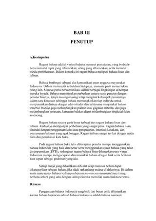 BAB III
PENUTUP
A.Kesimpulan
Ragam bahasa adalah variasi bahasa menurut pemakaian, yang berbeda-
beda menurut topik yang dibicarakan, orang yang dibicarakan, serta menurut
media pembicaraan. Dalam konteks ini ragam bahasa meliputi bahasa lisan dan
tulisan.
Bahasa berfungsi sebagai alat komunikasi antar anggota masyarakat
Indonesia. Dalam memenuhi kebutuhan hidupnya, manusia pasti memerlukan
orang lain. Mereka perlu berkomunikasi dalam berbagai lingkungan di tempat
mereka berada. Bahasa menunjukkan perbedaan antara suatu penutur dengan
penutur lainnya, tetapi masing-masing tetap mengikat kelompok penuturnya
dalam satu kesatuan sehingga bahasa memungkinkan tiap individu untuk
menyesuaikan dirinya dengan adat-istiadat dan kebiasaan masyarakat bahasa
tersebut. Bahasa juga melambangkan pikiran atau gagasan tertentu, dan juga
melambangkan perasaan, kemauan bahkan dapat melambangkan tingkalah laku
seseorang.
Ragam bahasa secara garis besar terbagi atas ragam bahasa lisan dan
tulisan. Keduanya mempunyai perbedaan yang sangat jelas. Ragam bahasa lisan
ditandai dengan penggunaan lafas atau pengucapan, intonasi, kosakata, dan
penyusunan kalimat yang agak longgar. Ragam tulisan sangat terikat dengan tanda
baca dan pemakaian kata baku.
Pada ragam bahasa baku tulis diharapkan penulis mampu menggunakan
bahasa Indonesia yang baik dan benar serta menggunakan ejaan bahasa yang telah
disempurnakan (EYD), sedangkan ragam bahasa lisan diharapkan para warga
Indonesia mampu mengucapkan dan memakai bahasa dengan baik serta bertutur
kata sopan sebagai pedoman yang ada.
Setiap bunyi yang dihasilkan oleh alat ucap manusia belum dapat
dikategorikan sebagai bahasa jika tidak terkandung makna di dalamnya. Di dalam
suatu masyarakat bahasa terhimpun bermacam-macam sususnan bunyi yang
berbeda antara yang satu dengan lainnya karena memiliki suatu makna tertentu.
B.Saran
Penggunaan bahasa Indonesia yang baik dan benar perlu dilestarikan
karena bahasa Indonesia adalah bahasa Indonesia adalah bahasa nasional.
 
