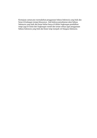 Kemajuan zaman pun memudarkan penggunaan bahasa Indonesia yang baik dan
benar di kalangan remaja khususnya. Ada baiknya pemahaman akan bahasa
Indonesia yang baik dan benar bukan hanya di dalam lingkungan pendidikan
tetapi juga di mulai dari lingkungan rumah dan teman sebaya agar penggunaan
bahasa Indonesia yang baik dan benar tetap menjadi ciri bangasa Indonesia.
 