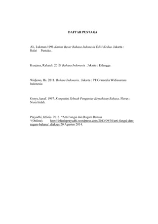 DAFTAR PUSTAKA
Ali, Lukman.1991.Kamus Besar Bahasa Indonesia Edisi Kedua. Jakarta :
Balai Pustaka .
Kunjana, Rahardi. 2010. Bahasa Indonesia . Jakarta : Erlangga.
Widjono, Hs. 2011. Bahasa Indonesia . Jakarta : PT.Gramedia Widiasarana
Indonesia
Gorys, keraf. 1997. Komposisi Sebuah Pengantar Kemahiran Bahasa. Flores :
Nusa Indah.
Prayudhi, Irfanis. 2013. “Arti Fungsi dan Ragam Bahasa
“(Online). http://irfanisprayudhi.wordpress.com/2013/09/30/arti-fungsi-dan-
ragam-bahasa/. diakses 20 Agustus 2014.
 