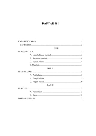DAFTAR ISI
KATA PENGANTAR .............................................................................................1
DAFTAR ISI ........................................................................................................2
BABI
PENDAHULUAN ...................................................................................................3
A. Latar belakang masalah..............................................................3
B. Rumusan masalah.......................................................................4
C. Tujuan penulis ............................................................................4
D. Manfaat........................................................................................4
BAB II
PEMBAHASAN ......................................................................................................5
A. Arti bahasa .................................................................................5
B. Fungsi bahasa ............................................................................5
C. Ragam bahasa.............................................................................9
BAB III
PENUTUP..............................................................................................................12
A. Kesimpulan ..............................................................................12
B. Saran.........................................................................................12
DAFTAR PUSTAKA ............................................................................................13
 