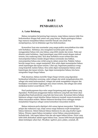 BAB I
PENDAHULUAN
A. Latar Belakang
Bahasa merupakan hal penting bagi manusia, tanpa bahasa manusia tidak bisa
berkomunikasi dengan baik antara satu yang lainnya. Begitu pentingnya bahasa
bagi manusia menjadikan bahasa memiliki banyak cara untuk bisa
mempelajarinya, hal ini dilakukan agar bisa berkomunikasi.
Komunikasi lisan atau nonstandar yang sangat praktis menyebabkan kita tidak
teliti berbahasa. Akibatnya, kita mengalami kesulitan pada saat akan
menggunakan bahasa tulis atau bahasa yang lebih standar dan teratur. Pada saat
dituntut untuk berbahasa , bagi kepentingan yang lebih terarah dengan maksud
tertentu, kita cenderung kaku. Kita akan berbahasa secara terbata-bata atau
mencampurkan bahasa standar dengan bahasa nonstandar atau bahkan,
mencampurkan bahasa atau istilah asing ke dalam uraian kita. Padahal, bahasa
bersifat sangat luwes, sangat manipulatif. Kita selalu dapat memanipulasi bahasa
untuk kepentingan dan tujuan tertentu. Lihat saja, bagaimana pandainya orang-
orang berpolitik melalui bahasa. Kita selalu dapat memanipulasi bahasa untuk
kepentingan dan tujuan tertentu. Agar dapat memanipulasi bahasa, kita harus
mengetahui fungsi-fungsi bahasa.
Pada dasarnya, bahasa memiliki fungsi-fungsi tertentu yang digunakan
berdasarkan kebutuhan seseorang, yakni sebagai alat untuk mengekspresikan diri,
sebagai alat untuk berkomunikasi, sebagai alat untuk mengadakan integrasi dan
beradaptasi sosial dalam lingkungan atau situasi tertentu, dan sebagai alat untuk
melakukan kontrol sosial (Keraf, 1997: 3).
Hasil pendayagunaan daya nalar sangat bergantung pada ragam bahasa yang
digunakan. Pembiasaan penggunaan bahasa Indonesia yang baik dan benar akan
menghasilkan buah pemikiran yang baik dan benar pula. Kenyataan bahwa bahasa
Indonesia sebagai wujud identitas bahasa Indonesia menjadi sarana komunikasi di
dalam masyarakat modern. Bahasa Indonesia bersikap luwes sehingga mampu
menjalankan fungsinya sebagai sarana komunikasi masyarakat modern.
Bahasa indonesia perlu dipelajari oleh semua lapisan masyarakat. Tidak hanya
pelajar dan mahasiswa saja, tetapi semua warga Indonesia wajib mempelajari
bahasa Indonesia. Dalam bahasan bahasa Indonesia itu ada yang disebut ragam
bahasa. Dimana ragam bahasa merupakan variasi bahasa yang pemakaiannya
berbeda-beda. Ada ragam bahasa lisan dan ada ragam bahasa tulisan. Disini yang
lebih lebih ditekankan adalah ragam bahasa lisan , karena lebih banyak digunakan
dalam kehidupan sehari-hari. Misalkan: ngobrol, puisi, pidato, ceramah, dll.
 