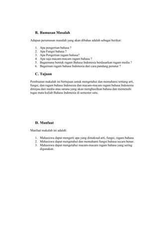 B. Rumusan Masalah
Adapun perumusan masalah yang akan dibahas adalah sebagai berikut:
1. Apa pengertian bahasa ?
2. Apa Fungsi bahasa ?
3. Apa Pengertian ragam bahasa?
4. Apa saja macam-macam ragam bahasa ?
5. Bagaimana bentuk ragam Bahasa Indonesia berdasarkan ragam media ?
6. Bagaiman ragam bahasa Indonesia dari cara pandang penutur ?
C. Tujuan
Pembuatan makalah ini bertujuan untuk mengetahui dan memahami tentang arti,
fungsi, dan ragam bahasa Indonesia dan macam-macam ragam bahasa Indonesia
ditinjau dari media atau sarana yang akan menghasilkan bahasa dan memenuhi
tugas mata kuliah Bahasa Indonesia di semester satu.
D. Manfaat
Manfaat makalah ini adalah:
1. Mahasiswa dapat mengerti apa yang dimaksud arti, fungsi, ragam bahasa.
2. Mahasiswa dapat mengetahui dan memahami fungsi bahasa secara benar.
3. Mahasiswa dapat mengetahui macam-macam ragam bahasa yang sering
digunakan.
 