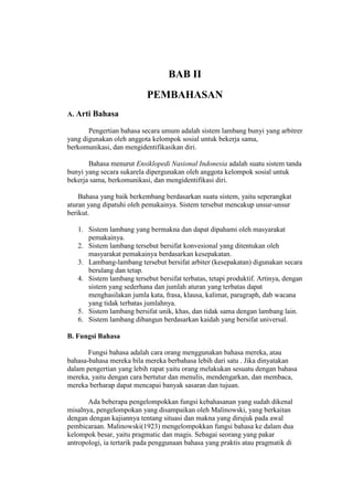 BAB II
PEMBAHASAN
A. Arti Bahasa
Pengertian bahasa secara umum adalah sistem lambang bunyi yang arbitrer
yang digunakan oleh anggota kelompok sosial untuk bekerja sama,
berkomunikasi, dan mengidentifikasikan diri.
Bahasa menurut Ensiklopedi Nasional Indonesia adalah suatu sistem tanda
bunyi yang secara sukarela dipergunakan oleh anggota kelompok sosial untuk
bekerja sama, berkomunikasi, dan mengidentifikasi diri.
Bahasa yang baik berkembang berdasarkan suatu sistem, yaitu seperangkat
aturan yang dipatuhi oleh pemakainya. Sistem tersebut mencakup unsur-unsur
berikut.
1. Sistem lambang yang bermakna dan dapat dipahami oleh masyarakat
pemakainya.
2. Sistem lambang tersebut bersifat konvesional yang ditentukan oleh
masyarakat pemakainya berdasarkan kesepakatan.
3. Lambang-lambang tersebut bersifat arbiter (kesepakatan) digunakan secara
berulang dan tetap.
4. Sistem lambang tersebut bersifat terbatas, tetapi produktif. Artinya, dengan
sistem yang sederhana dan jumlah aturan yang terbatas dapat
menghasilakan jumla kata, frasa, klausa, kalimat, paragraph, dab wacana
yang tidak terbatas jumlahnya.
5. Sistem lambang bersifat unik, khas, dan tidak sama dengan lambang lain.
6. Sistem lambang dibangun berdasarkan kaidah yang bersifat universal.
B. Fungsi Bahasa
Fungsi bahasa adalah cara orang menggunakan bahasa mereka, atau
bahasa-bahasa mereka bila mereka berbahasa lebih dari satu . Jika dinyatakan
dalam pengertian yang lebih rapat yaitu orang melakukan sesuatu dengan bahasa
mereka, yaitu dengan cara bertutur dan menulis, mendengarkan, dan membaca,
mereka berharap dapat mencapai banyak sasaran dan tujuan.
Ada beberapa pengelompokkan fungsi kebahasanan yang sudah dikenal
misalnya, pengelompokan yang disampaikan oleh Malinowski, yang berkaitan
dengan dengan kajiannya tentang situasi dan makna yang dirujuk pada awal
pembicaraan. Malinowski(1923) mengelompokkan fungsi bahasa ke dalam dua
kelompok besar, yaitu pragmatic dan magis. Sebagai seorang yang pakar
antropologi, ia tertarik pada penggunaan bahasa yang praktis atau pragmatik di
 