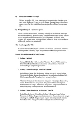 8) Sebagai sarana berfikir logis
Melalui proses berfikir logis, seseorang dapat menentukan tindakan tepat
yang harus dilakukan. Selain itu, perlu disadari bahwa bahasa bukan hanya
sarana proses berpikir melainkan juga penghasil pemikiran, konsep, atau
ide.
9) Mengembangkan kecerdasan ganda
Selain kecerdasan berbahasa, seseorang dimungkinkan memiliki beberapa
kecerdasan sekaligus. Selain itu orang yang tekun mendalami bidang studinya
secara seriu dimungkinkan memiliki kecerdasan yang produktif. Misal
seorang ahli pemograman yang mendalami bahasa, ia dapat membuat kamus
elektronik, mesin penerjemaah, dll.
10) Membangun karakter
Kecerdasan merupakan bagian karakter dari manusia. Kecerdasan berbahasa
memungkinkan seseorang dapat mengembangkan karakternya lebih baik.
Fungsi Bahasa Indonesia Secara Khusus :
1. Bahasa Nasional
Tanggal 28 Oktober 1928, pada hari “Sumpah Pemuda” lebih tepatnya,
Dinyatakan Kedudukan bahasa Indonesia sebagai bahasa Nasional
memilki fungsi-fungsi sebagai berikut :
2. Bahasa Indonesia sebagai Identitas Nasional.
Kedudukan pertama dari Kedudukan Bahasa Indonesia sebagai bahasa
Nasional dibuktikan dengan digunakannya bahasa indonesia dalam bulir-
bilir Sumpah Pemuda. Yang bunyinya sebagai berikut :
“Kami poetera dan poeteri Indonesia mengakoe bertoempah darah satoe,
Tanah Air Indonesia. Kami poetera dan poeteri Indonesia mengakoe
berbangsa satoe, Bangsa Indonesia Kami poetera dan poeteri Indonesia
mendjoendjoeng bahasa persatoean, Bahasa Indonesia.”
3. Bahasa Indonesia sebagai Kebanggaan Bangsa.
Kedudukan kedua dari Kedudukan Bahasa Indonesia sebagai bahasa
Nasional dibuktikan dengan masih digunakannya Bahasa Indonesia sampai
sekarang ini. Berbeda dengan negara-negara lain yang terjajah, mereka
harus belajar dan menggunakan bahasa negara persemakmurannya.
 