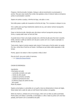 Preparar a farinha de pão é simples. Coloque o pão já amanhecido no processador e
pronto. Mas para essa receita ficar ainda mais gostosa a dica é misturar todos os temperos
juntos no processador e pronto!
Separe em pratos o queijo, a farinha de trigo, a de pão e o ovo.
Daí então passe o palito de mussarela na farinha de trigo. Tire o excesso e coloque no ovo.
Vire o palito para que fique totalmente coberto de ovo, sem sobrar nenhum buraquinho
para ver a farinha.
Passe na farinha de pão. Atenção para não deixar nenhum buraquinho porque dessa
forma, o queijo pode vazar na hora de fritar.
O grande lance é fazer uma dupla camada com a farinha de pão para ficar bem crocante.
Então, devolva o palito já coberto com ela para o prato com ovo e repita a operação na
farinha de pão, rsss.
Tudo pronto. Agora é preciso esperar pelo menos 2 horas para a farinha aderir ao queijo.
Por isso, minha dica é levá-los ao freezer. Certifique-se que todos estão separados e não
tampe.
Pronto, agora é só colocar o óleo na panela e mãos à obra!
Dica da Vovô: sirva com molho à marinara.
— com Islene De Souza Pereira.
CAVIAR DE BERINGELA
ingrediente;
2 berinjelas com pele
. 1 pimentão vermelho com pele
. 1 dente de alho picado
. 1 pitada de pimenta vermelha
. 1 pitada de pimenta-do-reino
. 8 colheres (sopa) de azeite de oliva
. Sal a gosto
Modo de preparo
Espete as berinjelas e o pimentão em um garfo e leve-os diretamente à chama do fogão.
Deixe tostar bem a pele de cada um até ficarem bem pretas e enrugadas.
Retire da chama e, embaixo de um fio de água, retire com as mãos as peles queimadas.
Ponha sobre uma tábua o pimentão, as berinjelas e o alho e bata-os juntos com uma faca
pesada, até ficarem com a consistência de patê.
 