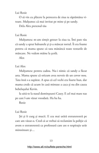 13
Lui Rosie
O să vin cu plăcere la petrecera de ziua ta săptămâna vi-
toare. Mulțumec că mai invitat pe mine și pe sandy.
Dela Alex pretenul tău
Lui Rosie
Mulțumesc m-am simțit grozav la ziua ta. Îmi pare rău
că sandy a sprat baloanele și ți-a mâncat tortul. Îi era foame
pentru că mama spune că tata mănâncă toate resturile de
mâncare. Ne vedem mâine la școlă.
Alex
Lui Alex
Mulțumesc pentru cadou. Nu-i nimic că sandy a făcut
asta. Mama spune că oricum avea nevoie de un covor nou.
Tata însă s-a supărat. A spus că cel vechi era foarte bun, dar
mama crede că acum în casă miroase a caca și nu din cauza
bebelușului Kevin.
Ia uită-te la nasul dominșoarei Casey. E cel mai mare nas
pe care l-am văzut vreodată. Ha ha ha.
Rosie
Lui Rosie
Ști și îi curg și mucii. E cea mai urâtă extraterestră pe
care am văzut-o. Cred că ar trebui să reclamăm la poliție că
avem o extraterestră ca profesoară care are o respirație urât
mirositoare și…
http://www.all.ro/suflete-pereche.html
 